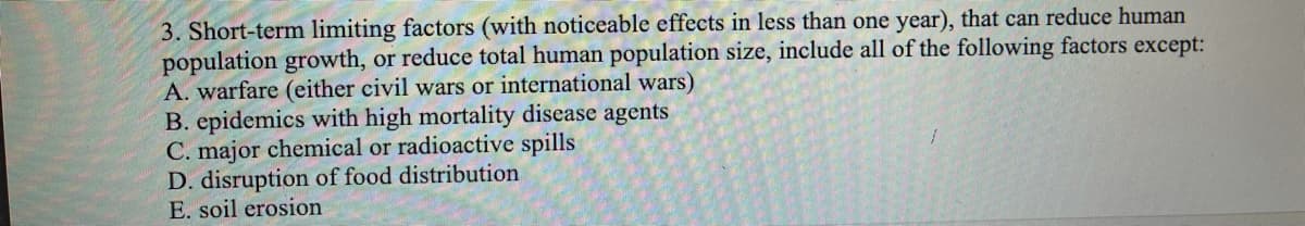 3. Short-term limiting factors (with noticeable effects in less than one year), that can reduce human
population growth, or reduce total human population size, include all of the following factors except:
A. warfare (either civil wars or international wars)
B. epidemics with high mortality disease agents
C. major chemical or radioactive spills
D. disruption of food distribution
E. soil erosion
