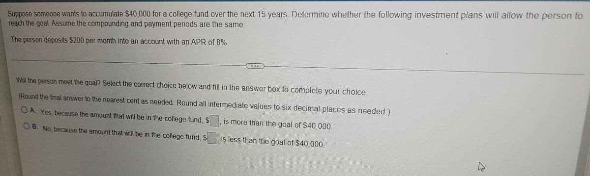 Suppose someone wants to accumulate $40,000 for a college fund over the next 15 years. Determine whether the following investment plans will allow the person to
reach the goal. Assume the compounding and payment periods are the same.
The person deposits $200 per month into an account with an APR of 8%.
Will the person meet the goal? Select the correct choice below and fill in the answer box to complete your choice.
(Round the final answer to the nearest cent as needed. Round all intermediate values to six decimal places as needed.)
OA. Yes, because the amount that will be in the college fund, S
OB. No, because the amount that will be in the college fund, S
is more than the goal of $40,000.
is less than the goal of $40,000.