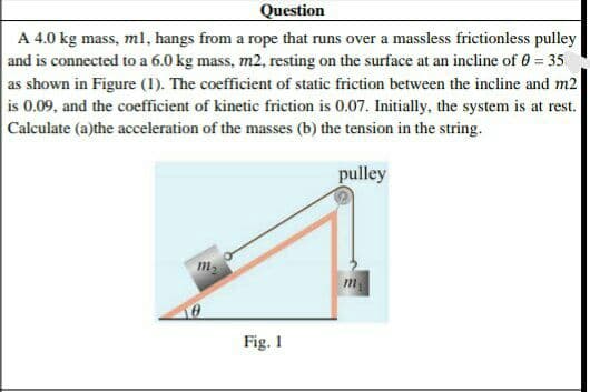 Question
A 4.0 kg mass, ml, hangs from a rope that runs over a massless frictionless pulley
and is connected to a 6.0 kg mass, m2, resting on the surface at an incline of 0 = 35
as shown in Figure (1). The coefficient of static friction between the incline and m2
is 0.09, and the coefficient of kinetic friction is 0.07. Initially, the system is at rest.
Calculate (a)the acceleration of the masses (b) the tension in the string.
pulley
m-
Fig. 1
