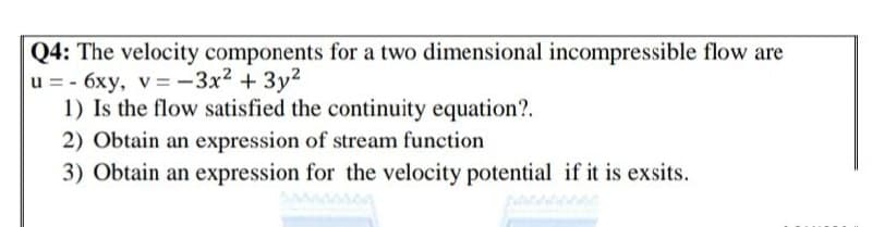 Q4: The velocity components for a two dimensional incompressible flow are
u = - 6xy, v=-3x2 + 3y2
1) Is the flow satisfied the continuity equation?.
2) Obtain an expression of stream function
3) Obtain an expression for the velocity potential if it is exsits.
