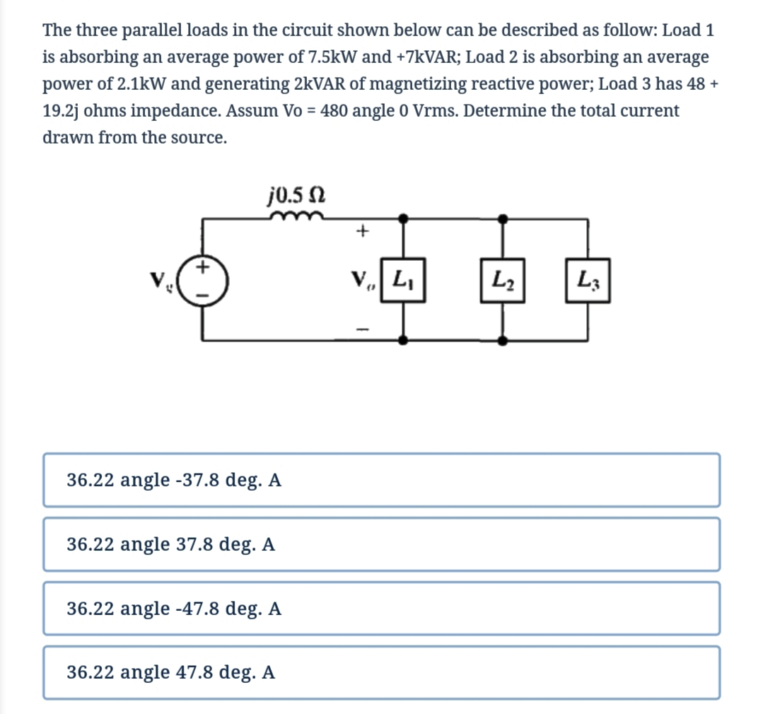 The three parallel loads in the circuit shown below can be described as follow: Load 1
is absorbing an average power of 7.5kW and +7KVAR; Load 2 is absorbing an average
power of 2.1kW and generating 2kVAR of magnetizing reactive power; Load 3 has 48 +
19.2j ohms impedance. Assum Vo = 480 angle 0 Vrms. Determine the total current
drawn from the source.
j0.5 N
V. L,
L2
L3
36.22 angle -37.8 deg. A
36.22 angle 37.8 deg. A
36.22 angle -47.8 deg. A
36.22 angle 47.8 deg. A
