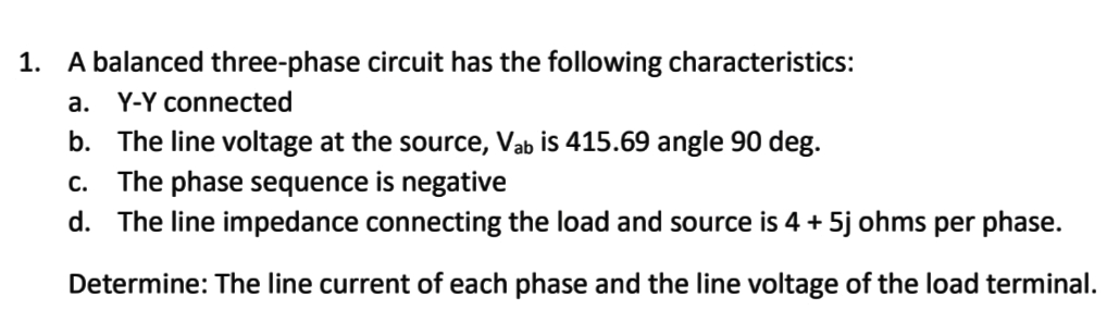 1. A balanced three-phase circuit has the following characteristics:
а.
Y-Y connected
b. The line voltage at the source, Vab is 415.69 angle 90 deg.
The phase sequence is negative
d. The line impedance connecting the load and source is 4 + 5j ohms per phase.
С.
Determine: The line current of each phase and the line voltage of the load terminal.
