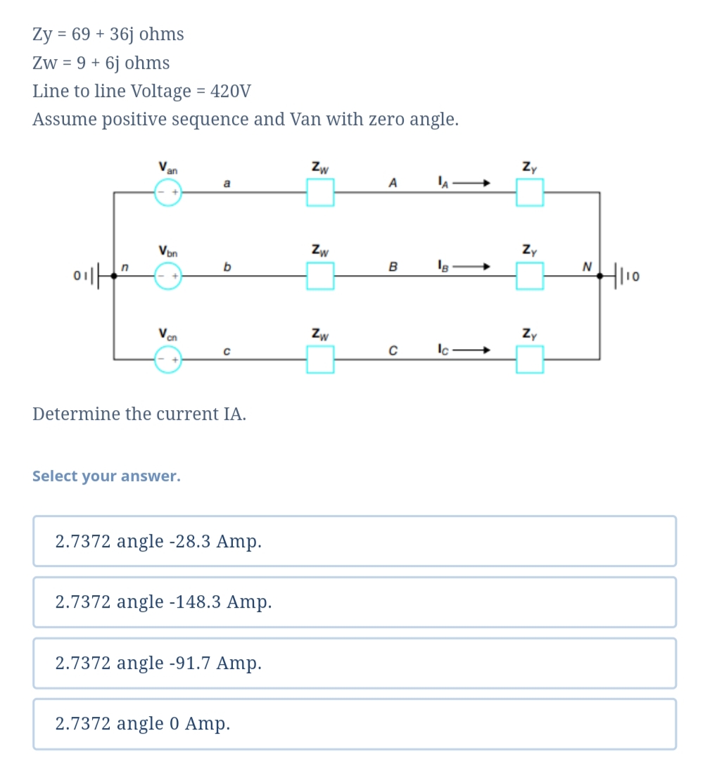 Ży = 69 + 36j ohms
Zw = 9 + 6j ohms
Line to line Voltage = 420V
Assume positive sequence and Van with zero angle.
Van
Zw
Zy
a
A
Von
Zw
Zy
"H10
N
Van
Zw
Zy
Determine the current IA.
Select your answer.
2.7372 angle -28.3 Amp.
2.7372 angle -148.3 Amp.
2.7372 angle -91.7 Amp.
2.7372 angle 0 Amp.
