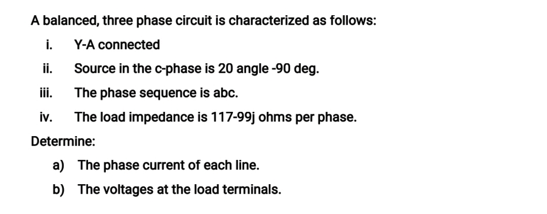 A balanced, three phase circuit is characterized as follows:
i.
Y-A connected
i.
Source in the c-phase is 20 angle -90 deg.
iii.
The phase sequence is abc.
iv.
The load impedance is 117-99j ohms per phase.
Determine:
a) The phase current of each line.
b) The voltages at the load terminals.
