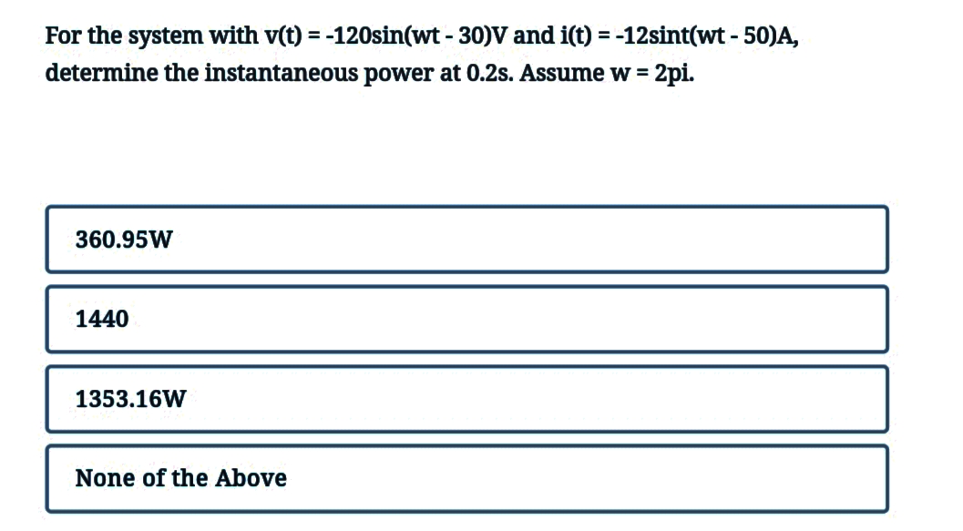 For the system with v(t) = -120sin(wt - 30)V and i(t) = -12sint(wt - 50)A,
determine the instantaneous power at 0.2s. Assume w = 2pi.
360.95W
1440
1353.16W
None of the Above
