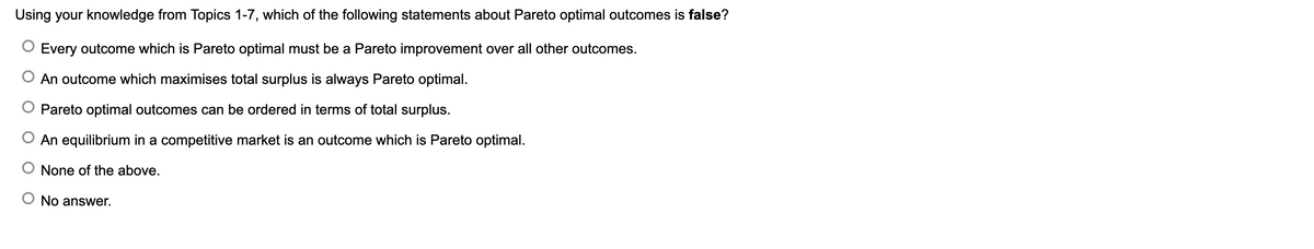 Using your knowledge from Topics 1-7, which of the following statements about Pareto optimal outcomes is false?
Every outcome which is Pareto optimal must be a Pareto improvement over all other outcomes.
An outcome which maximises total surplus is always Pareto optimal.
Pareto optimal outcomes can be ordered in terms of total surplus.
An equilibrium in a competitive market is an outcome which is Pareto optimal.
O None of the above.
No answer.