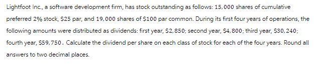 Lightfoot Inc., a software development firm, has stock outstanding as follows: 15,000 shares of cumulative
preferred 2% stock, $25 par, and 19,000 shares of $100 par common. During its first four years of operations, the
following amounts were distributed as dividends: first year, $2,850; second year, $4,800; third year, $30, 240;
fourth year, $59,750. Calculate the dividend per share on each class of stock for each of the four years. Round all
answers to two decimal places.