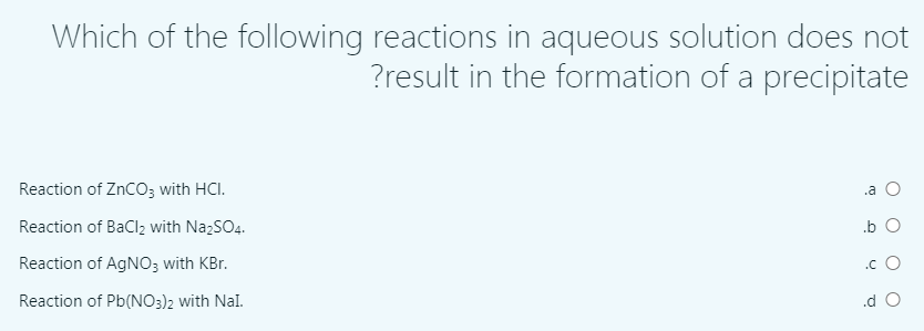 Which of the following reactions in aqueous solution does not
?result in the formation of a precipitate
Reaction of ZnCO3 with HCI.
.a O
Reaction of BaClz with NazSO4.
.b O
Reaction of AGNO3 with KBr.
.c O
Reaction of Pb(NO3)2 with Nal.
.d O
