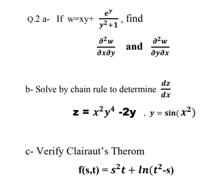 ey
Q.2 a- If w=xy+ , find
y2 +1
a?w
a²w
and
дхду
дудх
dz
b- Solve by chain rule to determine
dx
z = x²y* -2y , y = sin(x²)
c- Verify Clairaut's Therom
f(s,t) = s²t + In(t²-s)
