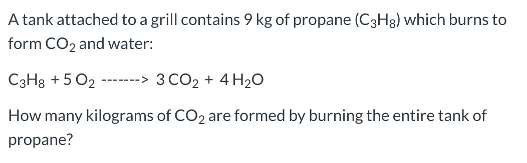 A tank attached to a grill contains 9 kg of propane (C3H8) which burns to
form CO2 and water:
-------> 3 CO2 + 4 H20
C3H8 + 5 O2
How many kilograms of CO2 are formed by burning the entire tank of
propane?
