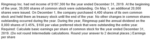 Ringmeup Inc. had net income of $197,300 for the year ended December 31, 2019. At the beginning
of the year, 39,000 shares of common stock were outstanding. On May 1, an additional 20,000
shares were issued. On December 1, the company purchased 4,400 shares of its own common
stock and held them as treasury stock until the end of the year. No other changes in common shares
outstanding occurred during the year. During the year, Ringmeup paid the annual dividend on the
8,000 shares of 3.45%, $100 par value preferred stock that were outstanding the entire year.
Required: Calculate basic earnings per share of common stock for the year ended December 31,
2019. (Do not round Intermediate calculations. Round your answer to 2 decimal places.) Earnings
per share
