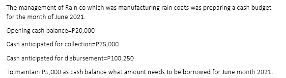The management of Rain co which was manufacturing rain coats was preparing a cash budget
for the month of June 2021.
Opening cash balance=P20,000
Cash anticipated for collection=P75,000
Cash anticipated for disbursement=P100,250
To maintain P5,000 as cash balance what amount needs to be borrowed for June month 2021.
