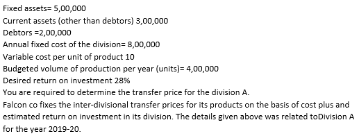 Fixed assets= 5,00,000
Current assets (other than debtors) 3,00,000
Debtors =2,00,000
Annual fixed cost of the division= 8,00,000
Variable cost per unit of product 10
Budgeted volume of production per year (units)= 4,00,000
Desired return on investment 28%
You are required to determine the transfer price for the division A.
Falcon co fixes the inter-divisional transfer prices for its products on the basis of cost plus and
estimated return on investment in its division. The details given above was related toDivision A
for the year 2019-20.
