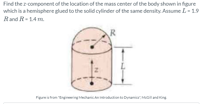 Find the z-component of the location of the mass center of the body shown in figure
which is a hemisphere glued to the solid cylinder of the same density. Assume L = 1.9
Rand R= 1.4 m.
R
Figure is from "Engineering Mechanic An Introduction to Dynamics", McGill and King.
