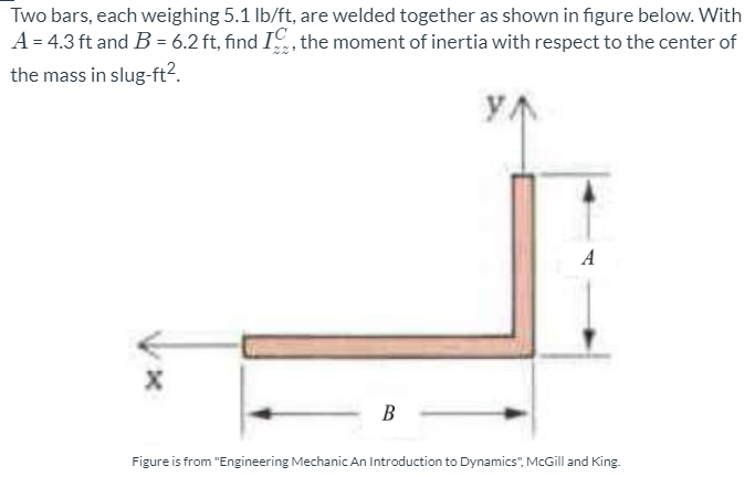 Two bars, each weighing 5.1 lb/ft, are welded together as shown in figure below. With
A = 4.3 ft and B = 6.2 ft, find I, the moment of inertia with respect to the center of
the mass in slug-ft2.
A
В
Figure is from "Engineering Mechanic An Introduction to Dynamics", McGill and King.
