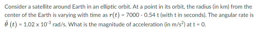 Consider a satellite around Earth in an elliptic orbit. At a point in its orbit, the radius (in km) from the
center of the Earth is varying with time as r(t) = 7000 - 0.54 t (with t in seconds). The angular rate is
0 (t) = 1.02 x 10³ rad/s. What is the magnitude of acceleration (in m/s²) at t = 0.
