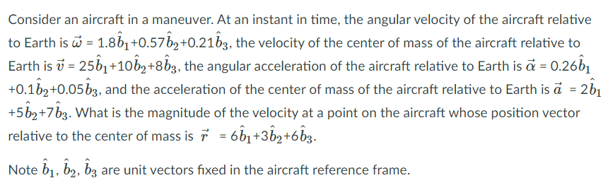 Consider an aircraft in a maneuver. At an instant in time, the angular velocity of the aircraft relative
to Earth is i = 1.8b1 +0.57b,+0.21b3, the velocity of the center of mass of the aircraft relative to
Earth is i = 25b1 +10bz+8b3, the angular acceleration of the aircraft relative to Earth is a = 0.26b1
+0.1b2+0.05 b3, and the acceleration of the center of mass of the aircraft relative to Earth is a = 2b1
+5b2+7b3. What is the magnitude of the velocity at a point on the aircraft whose position vector
relative to the center of mass is 7 = 6b1+3b2+6b3.
Note b1, b2, bz are unit vectors fixed in the aircraft reference frame.
