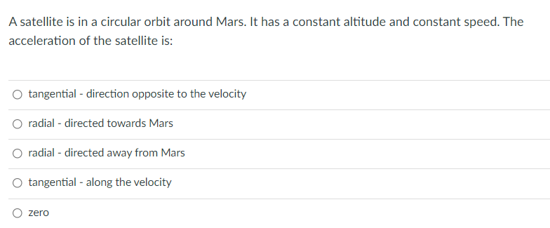 A satellite is in a circular orbit around Mars. It has a constant altitude and constant speed. The
acceleration of the satellite is:
tangential - direction opposite to the velocity
radial - directed towards Mars
O radial - directed away from Mars
tangential - along the velocity
zero
