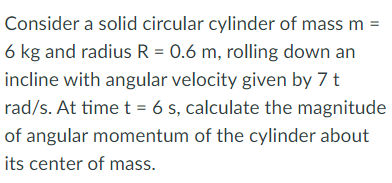 Consider a solid circular cylinder of mass m =
6 kg and radius R = 0.6 m, rolling down an
incline with angular velocity given by 7 t
rad/s. At time t = 6 s, calculate the magnitude
of angular momentum of the cylinder about
its center of mass.
