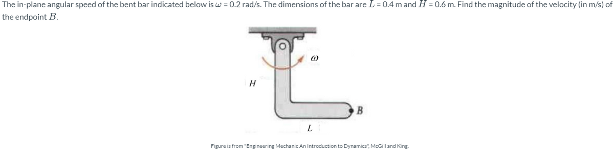 The in-plane angular speed of the bent bar indicated below is w = 0.2 rad/s. The dimensions of the bar are L = 0.4 m and H = 0.6 m. Find the magnitude of the velocity (in m/s) of
the endpoint B.
H
B
L
Figure is from "Engineering Mechanic An Introduction to Dynamics", McGill and King.
