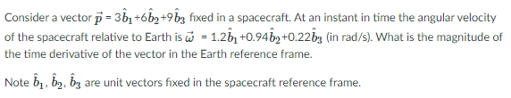 Consider a vector p = 3n +6b2 +9bz fixed in a spacecraft. At an instant in time the angular velocity
of the spacecraft relative to Earth is i = 1.2b, +0.94bg+0.22b3 (in rad/s). What is the magnitude of
the time derivative of the vector in the Earth reference frame.
Note b1, b2, bz are unit vectors fixed in the spacecraft reference frame.
