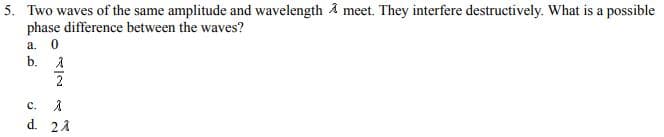 5. Two waves of the same amplitude and wavelength A meet. They interfere destructively. What is a possible
phase difference between the waves?
a. 0
b.
1
2
C. 入
d. 21
