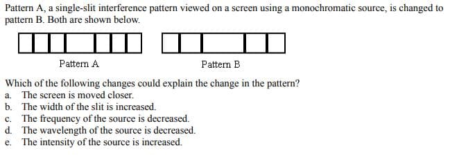Pattern A, a single-slit interference pattern viewed on a screen using a monochromatic source, is changed to
pattern B. Both are shown below.
Pattern A
Pattern B
Which of the following changes could explain the change in the pattern?
a. The screen is moved closer.
b. The width of the slit is increased.
c. The frequency of the source is decreased.
d. The wavelength of the source is decreased.
e. The intensity of the source is increased.