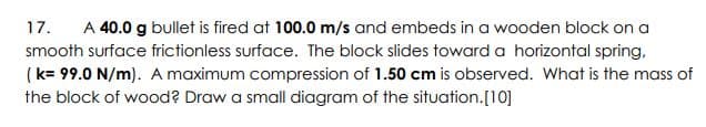 17.
A 40.0 g bullet is fired at 100.0 m/s and embeds in a wooden block on a
smooth surface frictionless surface. The block slides toward a horizontal spring,
(k= 99.0 N/m). A maximum compression of 1.50 cm is observed. What is the mass of
the block of wood? Draw a small diagram of the situation.[10]