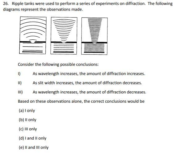 26. Ripple tanks were used to perform a series of experiments on diffraction. The following
diagrams represent the observations made.
Consider the following possible conclusions:
1)
As wavelength increases, the amount of diffraction increases.
II)
As slit width increases, the amount of diffraction decreases.
As wavelength increases, the amount of diffraction decreases.
Based on these observations alone, the correct conclusions would be
(a) I only
(b) II only
(c) III only
(d) I and II only
(e) II and III only