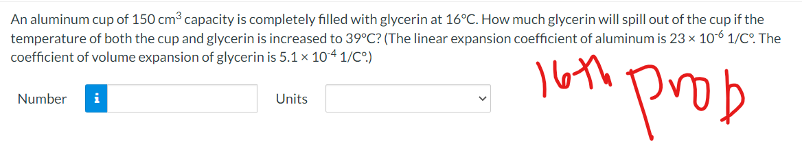 An aluminum cup of 150 cm3 capacity is completely filled with glycerin at 16°C. How much glycerin will spill out of the cup if the
temperature of both the cup and glycerin is increased to 39°C? (The linear expansion coefficient of aluminum is 23 x 10-6 1/CO. The
coefficient of volume expansion of glycerin is 5.1 x 104 1/C°)
loth prob
Number
i
Units
