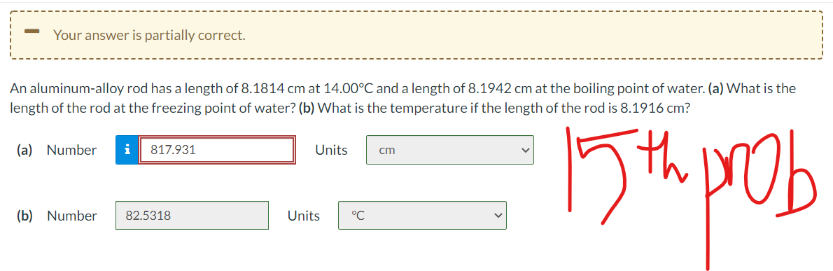 Your answer is partially correct.
An aluminum-alloy rod has a length of 8.1814 cm at 14.00°C and a length of 8.1942 cm at the boiling point of water. (a) What is the
length of the rod at the freezing point of water? (b) What is the temperature if the length of the rod is 8.1916 cm?
th
(a) Number
i
817.931
Units
cm
(b) Number
82.5318
Units
°C
