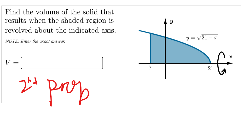 Find the volume of the solid that
results when the shaded region is
revolved about the indicated axis.
y = V21 – x
NOTE: Enter the exact answer.
V
-7
21
prop
నా
