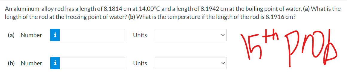 An aluminum-alloy rod has a length of 8.1814 cm at 14.00°C and a length of 8.1942 cm at the boiling point of water. (a) What is the
length of the rod at the freezing point of water? (b) What is the temperature if the length of the rod is 8.1916 cm?
prob
(a) Number
i
Units
(b) Number
i
Units

