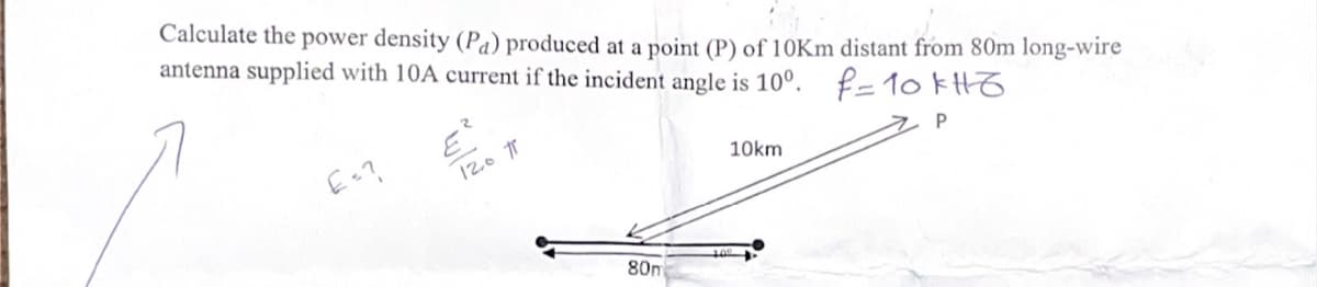 Calculate the power density (Pa) produced at a point (P) of 10Km distant from 80m long-wire
antenna supplied with 10A current if the incident angle is 10°. f=10kH6
E=?
120 T
10km
P
80m
