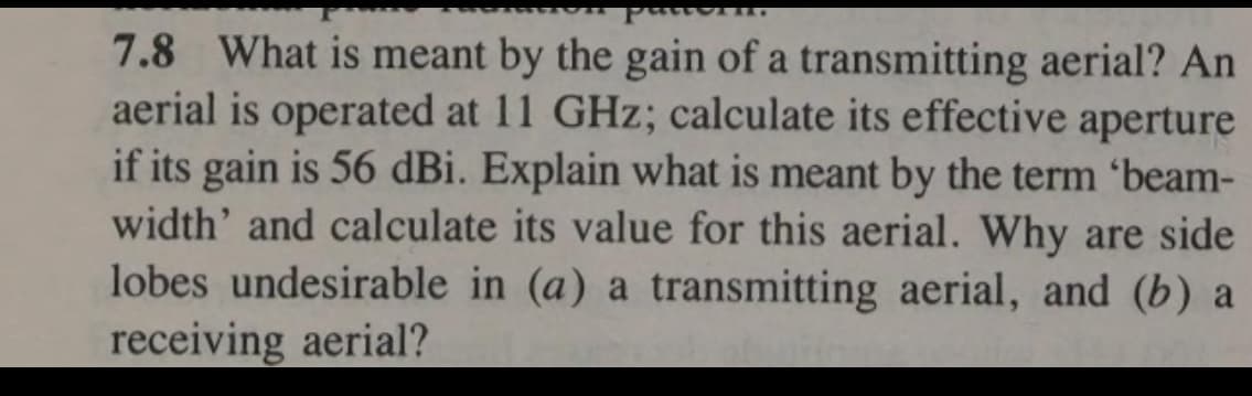 7.8 What is meant by the gain of a transmitting aerial? An
aerial is operated at 11 GHz; calculate its effective aperture
if its gain is 56 dBi. Explain what is meant by the term 'beam-
width' and calculate its value for this aerial. Why are side
lobes undesirable in (a) a transmitting aerial, and (b) a
receiving aerial?