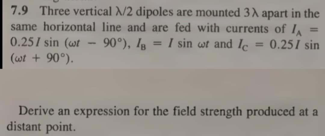7.9 Three vertical N/2 dipoles are mounted 3λ apart in the
same horizontal line and are fed with currents of IA
0.25/ sin (wt
-
=
90°), IB = I sin wt and Ic = 0.25/ sin
(wt + 90°).
Derive an expression for the field strength produced at a
distant point.