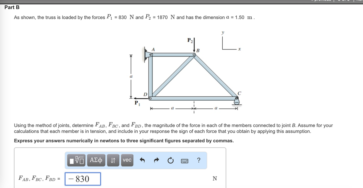 Part B
As shown, the truss is loaded by the forces P₁ = 830 N and P₂ = 1870 N and has the dimension a = 1.50 m.
a
FAB, FBC, FBD =
P₁₁
A
P₂
=
B
Using the method of joints, determine FAB, FBC, and FBD, the magnitude of the force in each of the members connected to joint B. Assume for your
calculations that each member is in tension, and include in your response the sign of each force that you obtain by applying this assumption.
Express your answers numerically in newtons to three significant figures separated by commas.
IVE ΑΣΦ ↓↑ vec
- 830
?
y
N
x