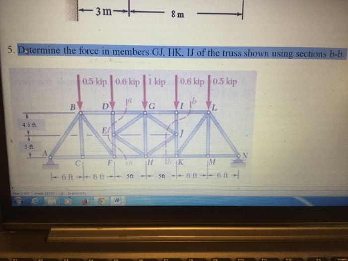 4.5 ft.
+
5 ft.
5. Determine the force in members GJ, HK, IJ of the truss shown using sections b-b.
Page 2 of 3 Words 15/177
3 m-
iure 0.5 kip 0.6 kip 1 kip
DV! VG
B
English S
El
F 10
6 ft--6 ft- <-- 5ft
8 m
W
0.6 kip 0.5 kip
VI
HK
L
ON
M
St-6 ft--6 ft-
F10
F11
F12
insert
