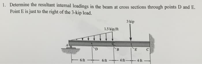 1. Determine the resultant internal loadings in the beam at cross sections through points D and E.
Point E is just to the right of the
سے
3-kip load.
6 ft
D
1.5 kip/ft
6 ft
B
3 kip
E
- 4 ft ---- 4 ft