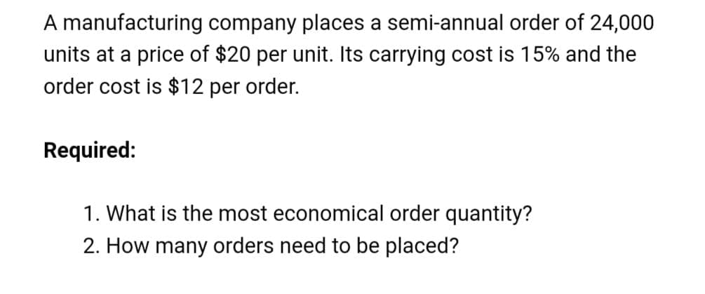 A manufacturing company places a semi-annual order of 24,000
units at a price of $20 per unit. Its carrying cost is 15% and the
order cost is $12 per order.
Required:
1. What is the most economical order quantity?
2. How many orders need to be placed?
