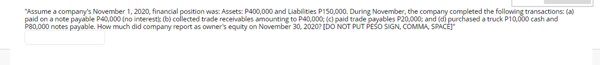"Assume a company's November 1, 2020, financial position was: Assets: P400,000 and Liabilities P150,000. During November, the company completed the following transactions: (a)
paid on a note payable P40,000 (no interest); (b) collected trade receivables amounting to P40,000; (c) paid trade payables P20,000; and (d) purchased a truck P10,000 cash and
P80,000 notes payable. How much did company report as owner's equity on November 30, 2020? [DO NOT PUT PESO SIGN, COMMA, SPACĖJ"
