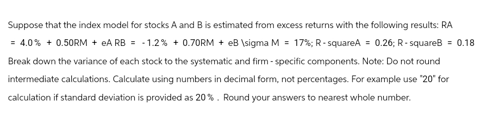 Suppose that the index model for stocks A and B is estimated from excess returns with the following results: RA
= 4.0% +0.50RM + eA RB = -1.2% + 0.70RM + eB \sigma M = 17%; R-squareA = 0.26; R-squareB = 0.18
Break down the variance of each stock to the systematic and firm - specific components. Note: Do not round
intermediate calculations. Calculate using numbers in decimal form, not percentages. For example use "20" for
calculation if standard deviation is provided as 20%. Round your answers to nearest whole number.