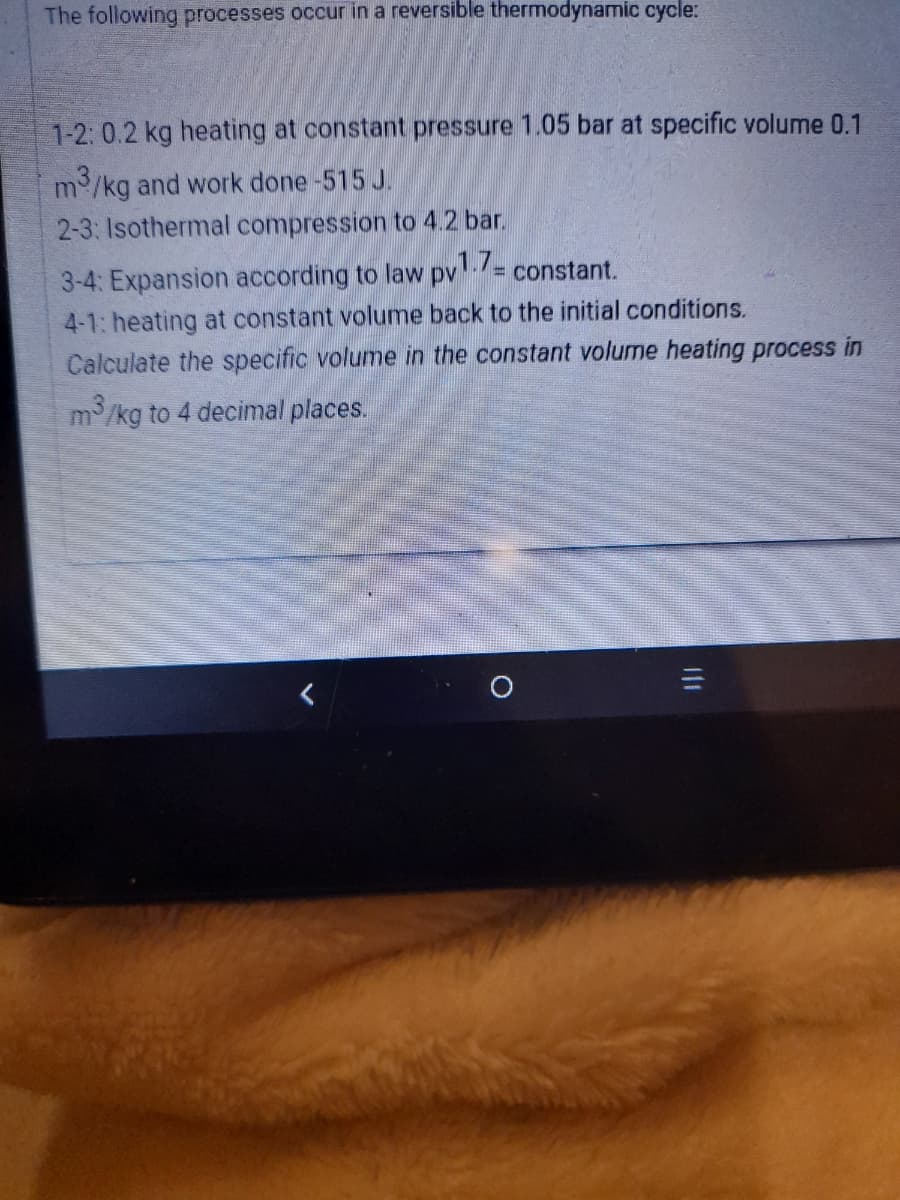 The following processes occur in a reversible thermodynamic cycle:
1-2: 0.2 kg heating at constant pressure 1.05 bar at specific volume 0.1
m/kg and work done -515 J.
2-3: Isothermal compression to 4.2 bar.
3-4: Expansion according to law pv-/= constant.
4-1: heating at constant volume back to the initial conditions.
Calculate the specific volume in the constant volume heating process in
m/kg to 4 decimal places.
