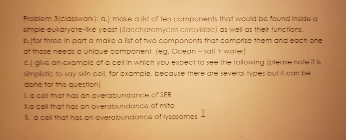 Problem 3(classwork): a.) make a list of ten components that would be found inside a
simple eukaryote-like yeast (Saccharomyces cerevisiae) as well as their functions.
b.]for three in part a make a list of two components that comprise them and each one
of those needs a unique component (eg. Ocean = salt + water)
%3D
c.) give an example of a cell in which you expect to see the following (please note it is
simplistic to say skin cell, for example, because there are several types but it can be
done for this question)
ia cell that has an overabundance of SER
ii.a cell that has an overabundance of mito
I
il. a cell that has an overabundance of lysosomes
