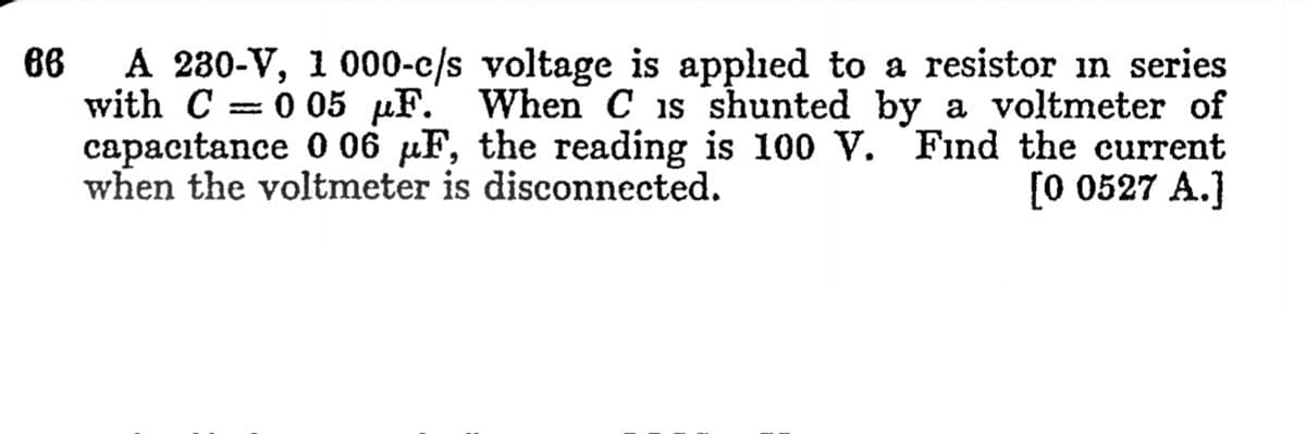 A 230-V, 1 000-c/s voltage is applied to a resistor in series
with C
capacıtance 0 06 µF, the reading is 100 V. Find the current
when the voltmeter is disconnected.
86
0 05 µF. When C is shunted by a voltmeter of
[0 0527 A.]
