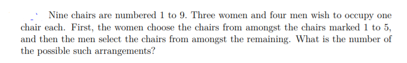 Nine chairs are numbered 1 to 9. Three women and four men wish to occupy one
chair each. First, the women choose the chairs from amongst the chairs marked 1 to 5,
and then the men select the chairs from amongst the remaining. What is the number of
the possible such arrangements?
