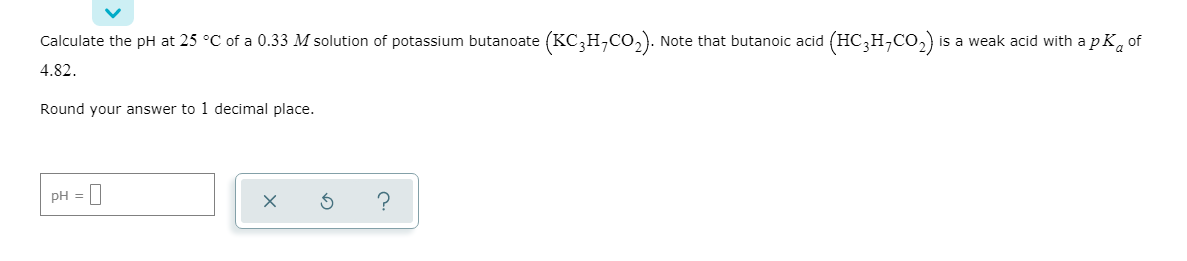 Calculate the pH at 25 °C of a 0.33 M solution of potassium butanoate (KC,H,Co,). Note that butanoic acid (HC,H,CO,) is a weak acid with apK, of
4.82.
Round your answer to 1 decimal place.
pH =
