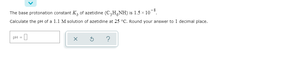 The base protonation constant K, of azetidine (C,H,NH) is 1.5 × 10
Calculate the pH of a 1.1 M solution of azetidine at 25 °C. Round your answer to 1 decimal place.
pH = |
