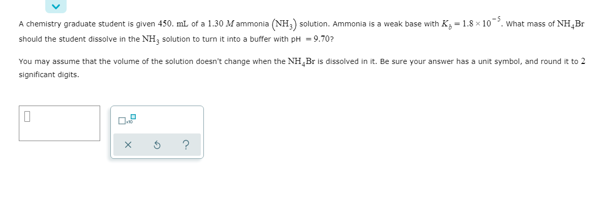 A chemistry graduate student is given 450. mL of a 1.30 M ammonia (NH,) solution. Ammonia is a weak base with K, = 1.8 × 10
should the student dissolve in the NH, solution to turn it into a buffer with pH = 9.70?
What mass of NH¸Br
-5
You may assume that the volume of the solution doesn't change when the NH,Br is dissolved in it. Be sure your answer has a unit symbol, and round it to 2
significant digits.
