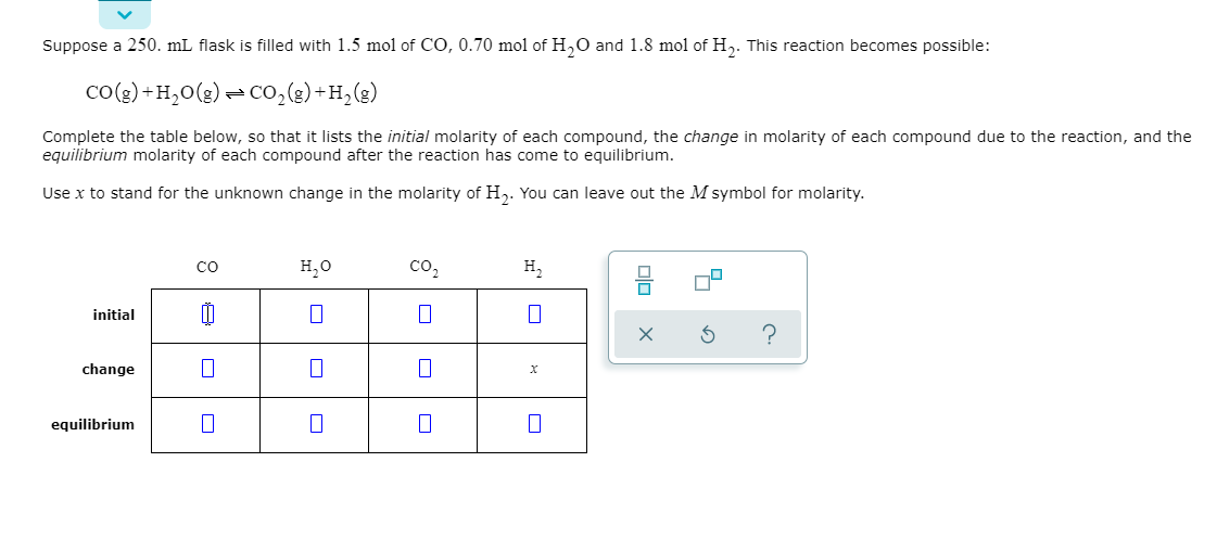 Suppose a 250. mL flask is filled with 1.5 mol of CO, 0.70 mol of H,0 and 1.8 mol of H,. This reaction becomes possible:
co(g) +H,0(g) =CO,(g)+H,(g)
Complete the table below, so that it lists the initial molarity of each compound, the change in molarity of each compound due to the reaction, and the
equilibrium molarity of each compound after the reaction has come to equilibrium.
Use x to stand for the unknown change in the molarity of H,. You can leave out the M symbol for molarity.
H,0
co,
н,
co
initial
change
х
equilibrium
